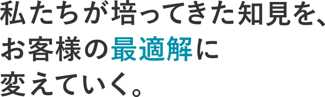 私たちが培ってきた知見を、お客様の最適解に変えていく。