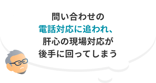 問い合わせの電話対応に追われ、肝心の現場対応が後手に回ってしまう