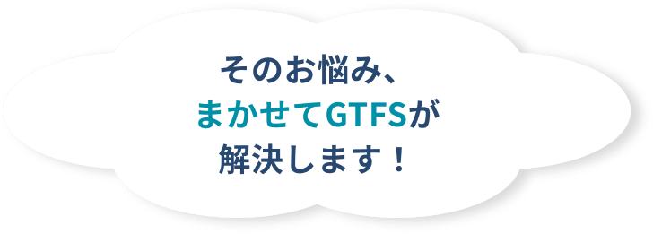 そのお悩み、まかせてGTFSが解決します！